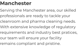 Manchester Serving the Manchester area, our skilled professionals are ready to tackle your cleanroom and pharma cleaning needs. With extensive knowledge of regulatory requirements and industry best pratices, our team will ensure your facility remains compliant and pristine.