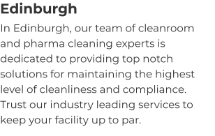 Edinburgh In Edinburgh, our team of cleanroom and pharma cleaning experts is dedicated to providing top notch solutions for maintaining the highest level of cleanliness and compliance. Trust our industry leading services to keep your facility up to par.