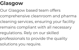 Glasgow Our Glasgow based team offers comprehensive cleanroom and pharma cleaning services, ensuring your facility remains compliant with all necessary regulations. Rely on our skilled professionals to provide the quality solutions you require.