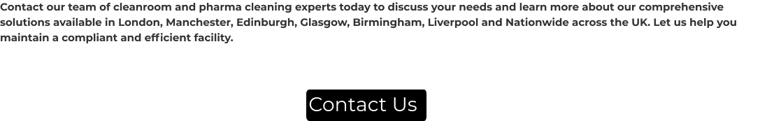 Contact Us Contact our team of cleanroom and pharma cleaning experts today to discuss your needs and learn more about our comprehensive solutions available in London, Manchester, Edinburgh, Glasgow, Birmingham, Liverpool and Nationwide across the UK. Let us help you maintain a compliant and efficient facility.