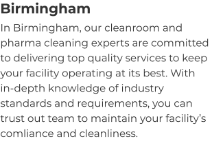 Birmingham In Birmingham, our cleanroom and pharma cleaning experts are committed to delivering top quality services to keep your facility operating at its best. With in-depth knowledge of industry standards and requirements, you can trust out team to maintain your facility’s comliance and cleanliness.