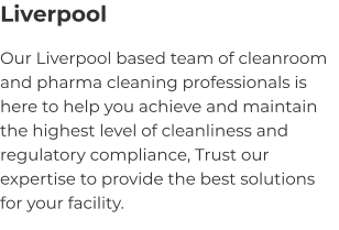 Liverpool Our Liverpool based team of cleanroom and pharma cleaning professionals is here to help you achieve and maintain the highest level of cleanliness and regulatory compliance, Trust our expertise to provide the best solutions for your facility.