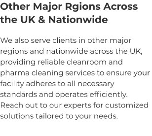 Other Major Rgions Across the UK & Nationwide We also serve clients in other major regions and nationwide across the UK, providing reliable cleanroom and pharma cleaning services to ensure your facility adheres to all necessary standards and operates efficiently. Reach out to our experts for customized solutions tailored to your needs.