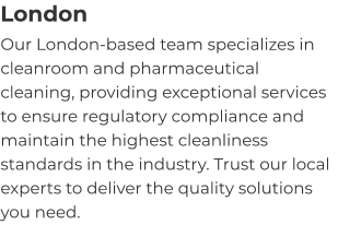 London Our London-based team specializes in cleanroom and pharmaceutical cleaning, providing exceptional services to ensure regulatory compliance and maintain the highest cleanliness standards in the industry. Trust our local experts to deliver the quality solutions you need.