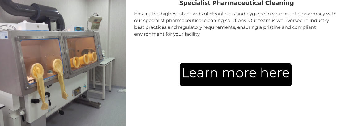 Specialist Pharmaceutical Cleaning Ensure the highest standards of cleanliness and hygiene in your aseptic pharmacy with our specialist pharmaceutical cleaning solutions. Our team is well-versed in industry best practices and regulatory requirements, ensuring a pristine and compliant environment for your facility. Learn more here