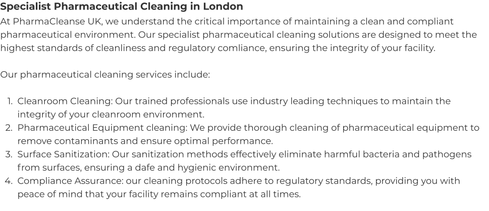 Specialist Pharmaceutical Cleaning in London At PharmaCleanse UK, we understand the critical importance of maintaining a clean and compliant pharmaceutical environment. Our specialist pharmaceutical cleaning solutions are designed to meet the highest standards of cleanliness and regulatory comliance, ensuring the integrity of your facility.  Our pharmaceutical cleaning services include:  	1.	Cleanroom Cleaning: Our trained professionals use industry leading techniques to maintain the integrity of your cleanroom environment. 	2.	Pharmaceutical Equipment cleaning: We provide thorough cleaning of pharmaceutical equipment to remove contaminants and ensure optimal performance. 	3.	Surface Sanitization: Our sanitization methods effectively eliminate harmful bacteria and pathogens from surfaces, ensuring a dafe and hygienic environment. 	4.	Compliance Assurance: our cleaning protocols adhere to regulatory standards, providing you with peace of mind that your facility remains compliant at all times.