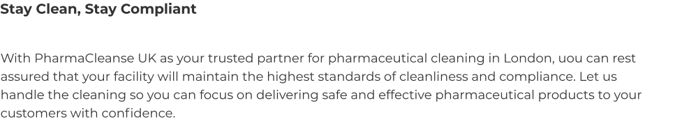Stay Clean, Stay Compliant With PharmaCleanse UK as your trusted partner for pharmaceutical cleaning in London, uou can rest assured that your facility will maintain the highest standards of cleanliness and compliance. Let us handle the cleaning so you can focus on delivering safe and effective pharmaceutical products to your customers with confidence.