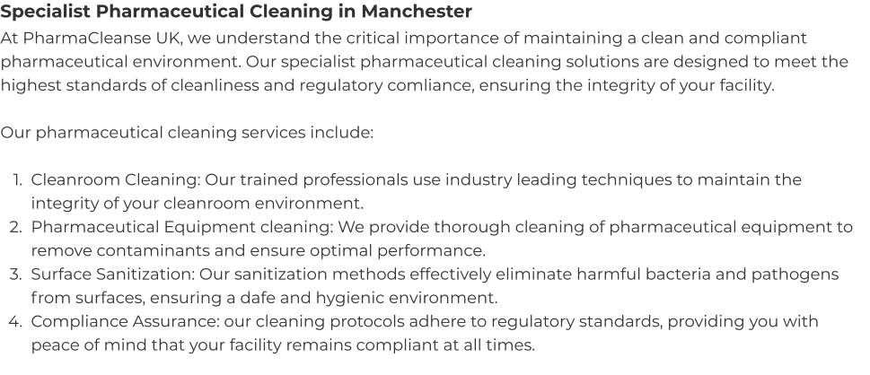 Specialist Pharmaceutical Cleaning in Manchester At PharmaCleanse UK, we understand the critical importance of maintaining a clean and compliant pharmaceutical environment. Our specialist pharmaceutical cleaning solutions are designed to meet the highest standards of cleanliness and regulatory comliance, ensuring the integrity of your facility.  Our pharmaceutical cleaning services include:  	1.	Cleanroom Cleaning: Our trained professionals use industry leading techniques to maintain the integrity of your cleanroom environment. 	2.	Pharmaceutical Equipment cleaning: We provide thorough cleaning of pharmaceutical equipment to remove contaminants and ensure optimal performance. 	3.	Surface Sanitization: Our sanitization methods effectively eliminate harmful bacteria and pathogens from surfaces, ensuring a dafe and hygienic environment. 	4.	Compliance Assurance: our cleaning protocols adhere to regulatory standards, providing you with peace of mind that your facility remains compliant at all times.