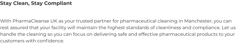 Stay Clean, Stay Compliant With PharmaCleanse UK as your trusted partner for pharmaceutical cleaning in Manchester, you can rest assured that your facility will maintain the highest standards of cleanliness and compliance. Let us handle the cleaning so you can focus on delivering safe and effective pharmaceutical products to your customers with confidence.