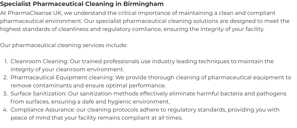 Specialist Pharmaceutical Cleaning in Birmingham At PharmaCleanse UK, we understand the critical importance of maintaining a clean and compliant pharmaceutical environment. Our specialist pharmaceutical cleaning solutions are designed to meet the highest standards of cleanliness and regulatory comliance, ensuring the integrity of your facility.  Our pharmaceutical cleaning services include:  	1.	Cleanroom Cleaning: Our trained professionals use industry leading techniques to maintain the integrity of your cleanroom environment. 	2.	Pharmaceutical Equipment cleaning: We provide thorough cleaning of pharmaceutical equipment to remove contaminants and ensure optimal performance. 	3.	Surface Sanitization: Our sanitization methods effectively eliminate harmful bacteria and pathogens from surfaces, ensuring a dafe and hygienic environment. 	4.	Compliance Assurance: our cleaning protocols adhere to regulatory standards, providing you with peace of mind that your facility remains compliant at all times.