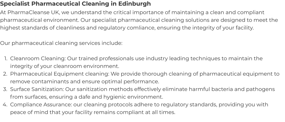 Specialist Pharmaceutical Cleaning in Edinburgh At PharmaCleanse UK, we understand the critical importance of maintaining a clean and compliant pharmaceutical environment. Our specialist pharmaceutical cleaning solutions are designed to meet the highest standards of cleanliness and regulatory comliance, ensuring the integrity of your facility.  Our pharmaceutical cleaning services include:  	1.	Cleanroom Cleaning: Our trained professionals use industry leading techniques to maintain the integrity of your cleanroom environment. 	2.	Pharmaceutical Equipment cleaning: We provide thorough cleaning of pharmaceutical equipment to remove contaminants and ensure optimal performance. 	3.	Surface Sanitization: Our sanitization methods effectively eliminate harmful bacteria and pathogens from surfaces, ensuring a dafe and hygienic environment. 	4.	Compliance Assurance: our cleaning protocols adhere to regulatory standards, providing you with peace of mind that your facility remains compliant at all times.