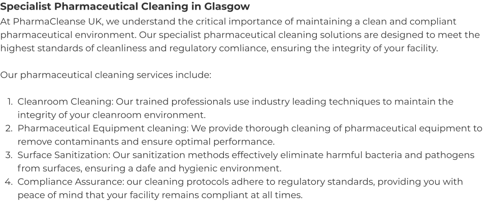 Specialist Pharmaceutical Cleaning in Glasgow At PharmaCleanse UK, we understand the critical importance of maintaining a clean and compliant pharmaceutical environment. Our specialist pharmaceutical cleaning solutions are designed to meet the highest standards of cleanliness and regulatory comliance, ensuring the integrity of your facility.  Our pharmaceutical cleaning services include:  	1.	Cleanroom Cleaning: Our trained professionals use industry leading techniques to maintain the integrity of your cleanroom environment. 	2.	Pharmaceutical Equipment cleaning: We provide thorough cleaning of pharmaceutical equipment to remove contaminants and ensure optimal performance. 	3.	Surface Sanitization: Our sanitization methods effectively eliminate harmful bacteria and pathogens from surfaces, ensuring a dafe and hygienic environment. 	4.	Compliance Assurance: our cleaning protocols adhere to regulatory standards, providing you with peace of mind that your facility remains compliant at all times.
