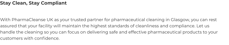 Stay Clean, Stay Compliant With PharmaCleanse UK as your trusted partner for pharmaceutical cleaning in Glasgow, you can rest assured that your facility will maintain the highest standards of cleanliness and compliance. Let us handle the cleaning so you can focus on delivering safe and effective pharmaceutical products to your customers with confidence.