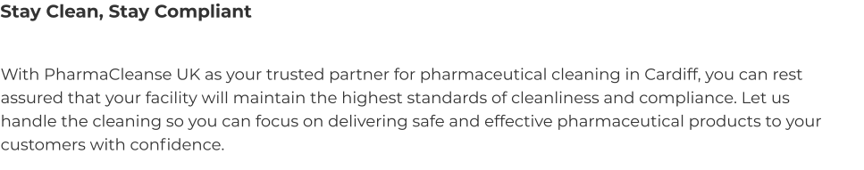 Stay Clean, Stay Compliant With PharmaCleanse UK as your trusted partner for pharmaceutical cleaning in Cardiff, you can rest assured that your facility will maintain the highest standards of cleanliness and compliance. Let us handle the cleaning so you can focus on delivering safe and effective pharmaceutical products to your customers with confidence.