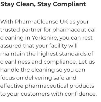 Stay Clean, Stay Compliant With PharmaCleanse UK as your trusted partner for pharmaceutical cleaning in Yorkshire, you can rest assured that your facility will maintain the highest standards of cleanliness and compliance. Let us handle the cleaning so you can focus on delivering safe and effective pharmaceutical products to your customers with confidence.